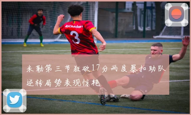 米勒第三节狂砍17分两度暴扣助队逆转局势表现惊艳