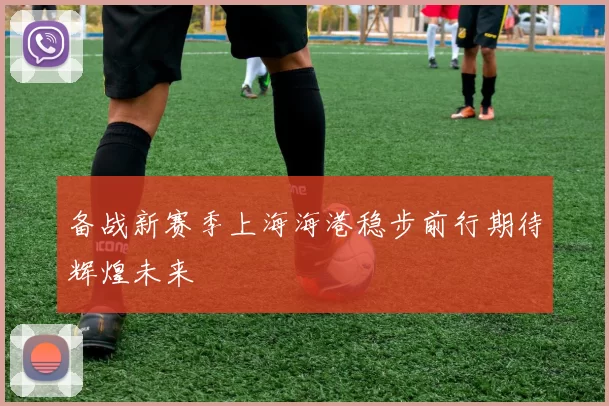 备战新赛季上海海港稳步前行期待辉煌未来