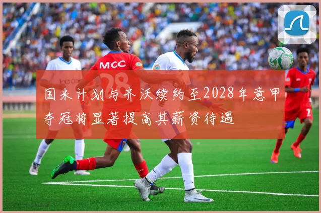 国米计划与齐沃续约至2028年意甲夺冠将显著提高其薪资待遇