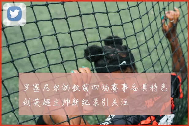罗塞尼尔执教前四场赛事各具特色创英超主帅新纪录引关注