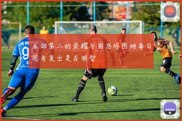 东部第二的荣耀与困惑塔图姆每日思考复出是否明智