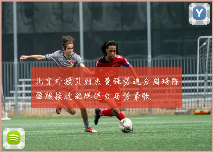 北京外援贝利杰曼强势追分周琦陈盈骏接连犯规送分局势紧张