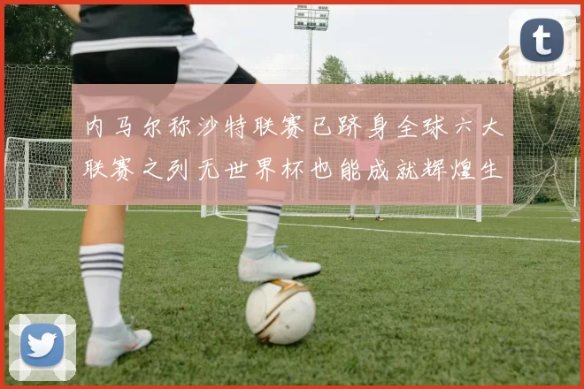 内马尔称沙特联赛已跻身全球六大联赛之列无世界杯也能成就辉煌生涯