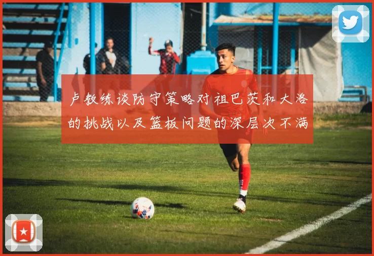 卢教练谈防守策略对祖巴茨和大洛的挑战以及篮板问题的深层次不满